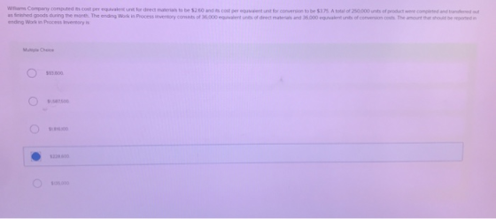 Williams Company computed its cost per equvalent unit Sor drect materals to be $2.60 and its cost per equvaient unt for conversion to be $3.7S A total of 250000 units of product were completed and transfesred out as fimshed goods during the month. The ending Work in Process inventory consists of 36,000 equvalent units of drect matenals and 36.000 equvalent units of conversion costs. The amount thet should be reporned n ending Work in Process Inventory is Muliple Choice 93.600 587500