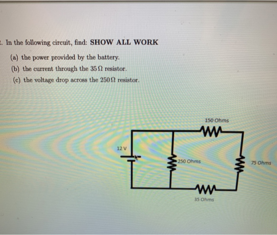. In the following circuit, find: SHOW ALL WORK (a) the power provided by the battery (b) the current through the 35Ω resistor. (c) the voltage drop across the 250Ω resistor. 150 Ohms ΜΗ 12 V 250 Ohms 75 Ohms 35 Ohms