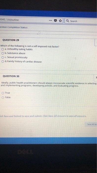 040 1/d/outline . Search estion Completion Status QUESTION 29 Which of the following is not a self-imposed risk factor? O a. Unhealthy eating habits O b.Substance abuse O c. Sexual promiscuity O d.Family history of cardiac disease QUESTION 30 Ideally, public health practitioners should always incorporate scientific evidence in selecting and implementing programs, developing policies, and evaluating progress. O True O False ick Save and Submit to save and submit. Click Save All Answers to save all answers Save All An