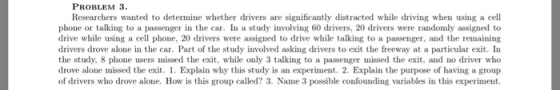 PROBLEM 3. Researchers wanted to determine whether drivers are significantly distracted while driving when using a cell phone or talking to a passenger in the car. In a study involving 60 drivers, 20 drivers were randomly assigned to drive while using a cell phone, 20 drivers were assigned to drive while talking to a passenger, and the remaining drivers drove alone in the car. Part of the study involved asking drivers to exit the freeway at a particular exit. In the study, 8 phone users missed the exit, while only 3 talking to a passenger missed the exit, and no driver who drove alone missed the exit. 1. Explain why this study is an experiment. 2. Explain the purpose of having a group of drivers who drove alone. How is this group called? 3. Name 3 possible confounding variables in this experiment.