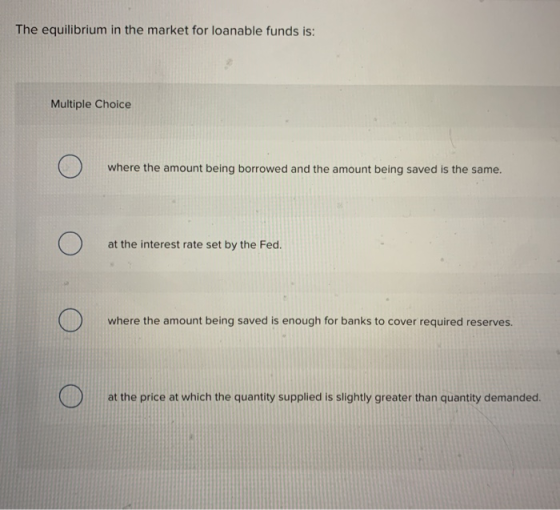 The equilibrium in the market for loanable funds is: Multiple Choice where the amount being borrowed and the amount being sav