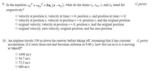9. In the equatiox2+2a, (x-Xo), what do the terms vor , and xo stand for1 point,) respectively? O velocity at position x, velocity at time t = 0, position x, and position at time t = 0 velocity at position r, velocity at position.r -0, position x, and the original position original velocity, velocity at position x = 0, position x, and the original position original velocity, zero velocity, original position, and the zero position 10. An airplane travels 330 m down the runway before taking off. Assuming that it has constant (1 point) acceleration, if it starts from rest and becomes airborne in 9.00 s, how fast (in m/s) is it moving at takeoff? 1490 m/s 36.7 m/s 73.3 m/s 660 m/