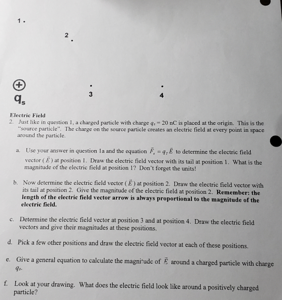 2 3 4 ds Electric Field 2. Just like in question 1, a charged particle with charge qs 20 nC is placed at the origin. This is the source particle. The charge on the source particle creates an electric field at every point in space around the particle. a. Use your answer in question la and the equation FE to determine the electric field vector (E) at position 1. Draw the electric field vector with its tail at position 1. What is the magnitude of the electric field at position 1? Dont forget the units! b. Now determine the electric field vector) at position 2. Draw the electric field vector with its tail at position 2. Give the magnitude of the electric field at position 2. Remember: the length of the electric field vector arrow is always proportional to the magnitude of the electric field. Determine the electric field vector at position 3 and at position 4. Draw the electric field vectors and give their magnitudes at these positions c. d. Pick a few other positions and draw the electric field vector at each of these positions. e. Give a general equation to calculate the magniude of E around a charged particle with charge 7s f. Look at your drawing. What does the electric field look like around a positively charged particle?