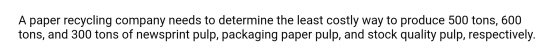 A paper recycling company needs to determine the least costly way to produce 500 tons, 600 tons, and 300 tons of newsprint pu