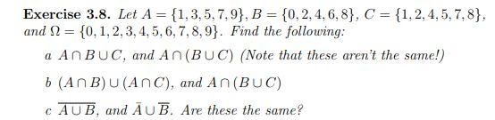 Exercise 3.8. Let A { 1, 3, 5, 7, 9), B-{0.2, 4, 6, 8], C-(1, 2, 4, 5, 7, 8}, and Ω={0.1.2, 3,4,5, 6, 7, 8, 9). Find the following: a An BuC, and An (BUC) (Note that these arent the same!) b (An B) U (AnC), and An(BUC) c AUB, and AuB. Are these the same?