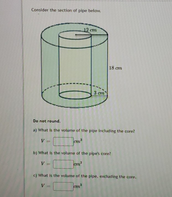 Consider the section of pipe below. 12 cm 18 cm 1 11 - Do not round. a) What is the volume of the pipe including the core? 1-