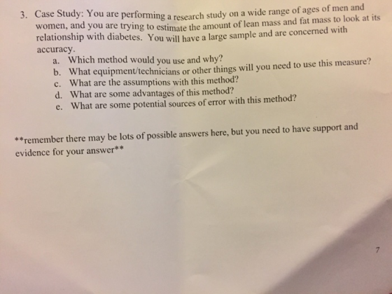Case Study: You are performing women, and 3. a research study on a wide range of ages of men and study you are trying to estimate the amount of lean mass and fat mass to look at its abetes. You will have a large sample and are concerned with accuracy Which method would you use and why? a. at equipment/technicians or other things will you need to use this measure? What are the assumptions with this method? c. d. What are some advantages of this method? What are some potential sources of error with this method? e. **remember there may be lots of possible answers here, but you need to have support and evidence for your answer**