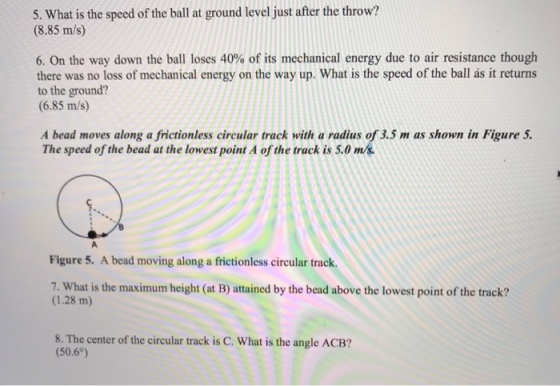 5. What is the speed of the ball at ground level just after the throw? (8.85 m/s) 6. On the way down the ball loses 40% of its mechanical energy due to air resistance though there was no loss of mechanical energy on the way up. What is the speed of the ball ás it returns to the ground? (6.85 m/s) A bead moves along a frictionless circular track with a radius of 3.5 m as shown in Figure 5. The speed of the bead at the lowest point A of the track is 5.0 m/s Figure 5. A bead moving along a frictionless circular track. 7. What is the maximum height (at B) attained by the bead above the lowest point of the track? (1.28 m) 8·The center of the circular track is C. what is the angle ACB? (50.6°)