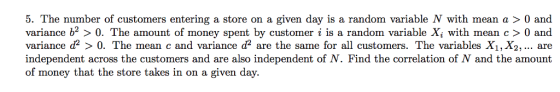 5. The number of customers entering a store on a given day is a random variable N with mean a > 0 and variance b > 0. The amount of money spent by customer i is a random variable Xi with mean c0 and variance d2 〉 0. The m ean c and variance d2 are the same for all customers. The variables X2, are independent across the customers and are also independent of N. Find the correlation of N and the amount of money that the store takes in on a given day.
