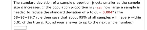 The standard deviation of a sample proportion p gets smaller as the sample size n increases. If the population proportion is p o.55, how large a sample is needed to reduce the standard deviation of p to σ, = 0.0047 (The 68-95-99.7 rule then says that about 95% of all samples will have p within 0.01 of the true p. Round your answer to up to the next whole number.)