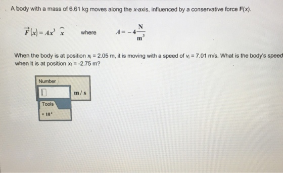 A body with a mass of 6.61 kg moves along the x-axis, influenced by a conservative force F(x). F(x)=Ax where A--4 x when the body is at position xi = 2.05 m, it is moving with a speed of n = 7.01 m/s. What is the bodys speed when it is at position x-2.75 m? Number m/s Tools x 102