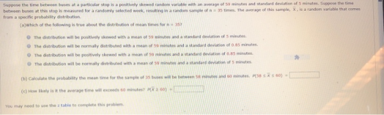 Guppose the time between buses at a particular stop is a positively skewed random varlable with an average of 50 minutes and standard deviation of 5 minutes. Suppose the time between buses at this stop is measured for a randomly selected week, resulting in a random sample of t= 35 t mes. The average of this tampi x, is a randon an able that comes from a specific probability distribution. (ajwhich of the following is true about the distribution of mean times for n-357 The distribution will be positively skewed with a mean of 59 minutes and a standard deviation of 5 minutes. O The distribution will be normally distributed with a mean of 59 minutes and a standard deviation of o.85 minutes 0 The distribution will be positively skewed with a mean of 59 minutes and a standard deviation of 0.05 minutes O The distribution will be normally distributed with a mean of so minutes and a standard deviation of S minutes s x s 60) . (b) Calculate the probability the mean time for the sample of 35 buses will be between sa minutes and 60 minutes, (c) How likely is it the average time will exceeds 6o minutes? R 2 0 You may need to use the z table to complete this problem