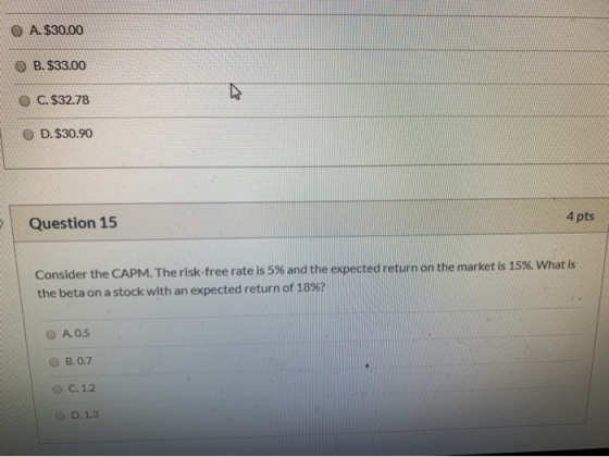 O A. $30.00 B. $33.00 O C. $32.78 OD. $30.90 Question 15 4 pts Consider the CAPM. The risk-free rate is 5% and the expected r