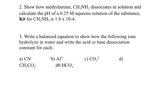 2. Show how methylamine, CH,NH2 dissociates in solution and calculate the pH of a 0.25 M aqueous solution of the substance. K