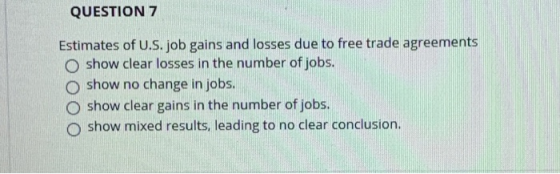 QUESTION 7 Estimates of U.S. job gains and losses due to free trade agreements O show clear losses in the number of jobs. O s