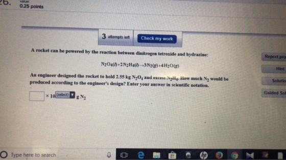value: .0.25 points 3 attempts left Check my work A rocket can be powered by the reaction between dinitrogen tetroxide and hydrazine: Report pro Hint Solutio Guided Sol N204()+2 N2H4の→3N2(g) +4H2O(g) An engineer designed the rocket to hold 2.55 kg N,0, and excess gisg How much N2 would be produced according to the engineers design? Enter your answer in scientific notation. select)g N2 O Type here to search