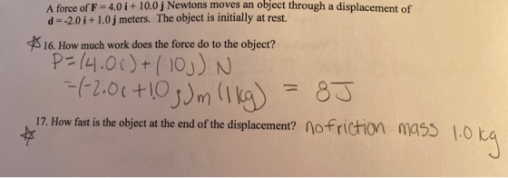 A force of F = 4.0 i + 10.0j Newtons moves an object through a displacement of d=-2.0 i +1.0j meters. The object is initially