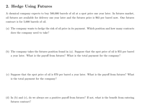 2. Hedge Using Futures A chemical company expects to buy 500,000 barrels of oil at a spot price one year later. In futures market oil futures are available for delivery one year later and the futures price is $63 per barrel now. One futures contract is for 5,000 barrels of oil. (a) The company wants to hedge the risk of oil price in its payment. Which position and how many contracts does the company need to take? (b) The company takes the futures position found in (a). Suppose that the spot price of oil is $55 per barrel a year later. What is the payoff from futures? What is the total payment for the company? (c) Suppose that the spot price of oil is $70 per barrel a year later. What is the payoff from futures? What is the total payment for the company? (d) In (b) and (c), do we always see a positive payoff from futures? If not, what is the benefit from entering futures contract?