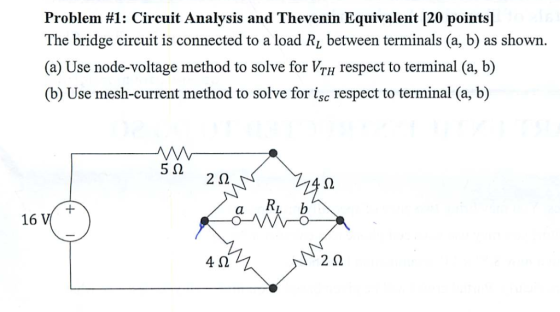Problem #1: Circuit Analysis and Thevenin Equivalent [20 points] The bridge circuit is connected to a load RL between terminals (a, b) as shown (a) Use node-voltage method to solve for VTH respect to terminal (a, b) (b) Use mesh-current method to solve for isc respect to terminal (a, b) 5Ω 2Ω 2 Ri b al 16 V 4Ω 2Ω