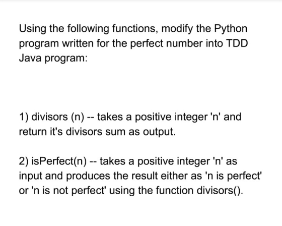Using the following functions, modify the Python program written for the perfect number into TDD Java program: 1) divisors (n) - takes a positive integer n and return its divisors sum as output. 2) isPerfect(n) - takes a positive integer n as input and produces the result either as n is perfect or n is not perfect using the function divisors()