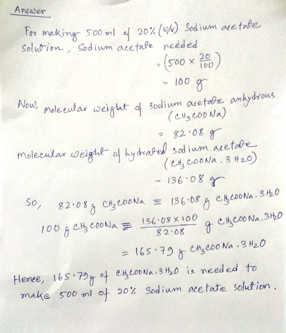 Answer for making 500ml od 20% (w/v) Sodium acetate solution, Sodium acetate needed 2 (500 x 200 - 100 g Now, molecular weige