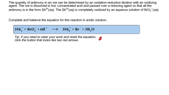 The quantity of antimony in an ore can be determined by an oxidation-reduction titration with an oxidizing agent. The ore is dissolved in hot, concentrated acid and passed over a reducing agent so that all the antimony is in the form Sb3 (aq). The Sb3 (aq) is completely oxidized by an aqueous solution of BrO3 (aq). Complete and balance the equation for this reaction in acidic solution. Tip: If you need to clear your work and reset the equation, click the button that looks like two red arrows.