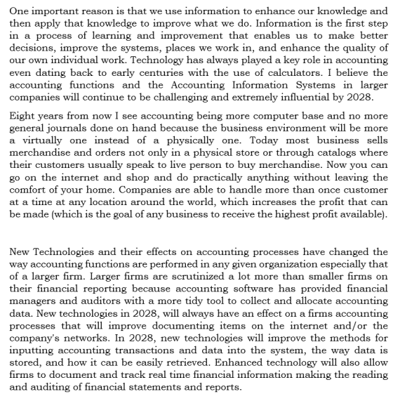 One important reason is that we use information to enhance our knowledge and then apply that knowledge to improve what we do. Information is the first step in a process of learning and improvement that enables us to make better decisions, improve the systems, places we work in, and enhance the quality of our own individual work. Technology has always played a kev role in accounting even dating back to early centuries with the use of calculators. I believe th<e accounting functions and the Accounting Information Systems in larger companies will continue to be challenging and extremely influential by 2028 Eight vears from now I see accounting being more computer base and no more general journals done on hand because the business environment will be more a virtually one instead of a physically one. Today most business sells merchandise and orders not only in a physical store or through catalogs where their customers usually speak to live person to buy merchandise. Now you can go on the internet and shop and do practically anything without leaving the comfort of your home. Companies are able to handle more than once customer at a time at any location around the world, which increases the profit that can be made (which is the goal of any business to receive the highest profit available) New Technologies and their effects on accounting processes have changed the way accounting functions are performed in any given organization especially that of a larger firm. Larger firms are scrutinized a lot more than smaller firms on their financial reporting because accounting software has provided financial managers and auditors with a more tidy tool to collect and allocate accounting data. New technologies in 2028, will always have an effect on a firms accounting processes that will improve documenting items on the internet and/or the companys networks. In 2028, new technologies will improve the methods for inputting accounting transactions and data into the system, the way data is stored, and how it can be easily retrieved. Enhanced technology will also allovw firms to document and track real time financial information making the reading and auditing of financial statements and reports.