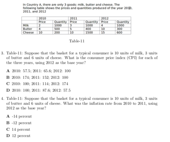 In Country A, there are only 3 goods: milk, butter and cheese. The following table shows the prices and quantities produced of the year 201o 2011, and 2012 2011 201 uantity Price 000 3 500 200 Price antity Price 000 4 400 1500 1000 300 600 Butter 4 Cheese 10 15 Table-11 3. Table-11: Suppose that the basket for a typical consumer is 10 units of milk, 3 units of butter and 6 units of cheese. What is the consumer price index (CPI) for each of the three years, using 2012 as the base year? A 2010: 57.5; 2011: 65.6; 2012: 100 В 2010: 174: 2011: 152; 2012: 100 С 2010: 100: 2011: 114: 2012: 174 D 2010: 100: 2011: 87.6; 2012: 57.5 4. Table-11: Suppose that the basket for a typical consumer is 10 units of milk, 3 units of butter and 6 units of cheese. What was the inflation rate from 2010 to 2011, using 2012 as the base year? A -14 percent B -12 percent C 14 percent D 12 percent