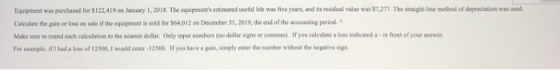 Equipment was purchased for $122.419 on January 1, 2018. The equipments estimated useful life was five years, and its residu