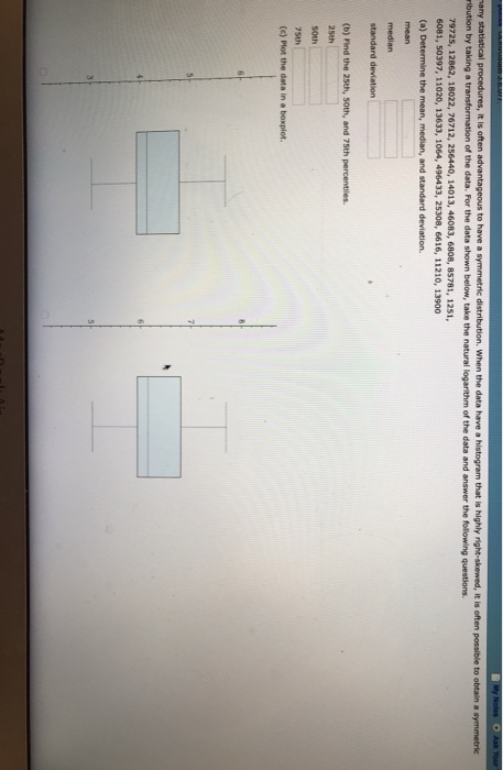 ribution by taking a transformation of the data. For the data shown below, take the natural logarithm of the data and answer the following questions 79725, 12862, 18022, 76712, 256440, 14013, 46083, 6808, 85781, 1251 6081, 50397, 11020, 13633, 1064, 496433, 25308, 6616, 11210, 13900 (a) Determine the mean, median, and standard deviation. median (b) Find the 25th, 50th, and 75th percentiles. 25th (c) Plot the data in a boxplot.