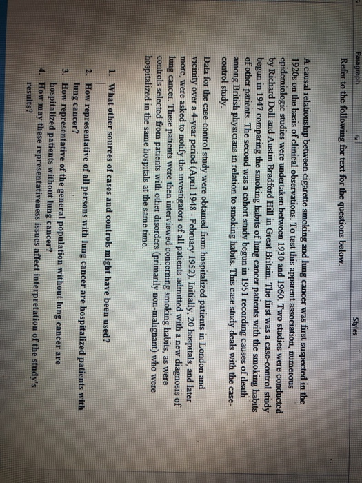 Paragraph Styles Refer to the following for text for the questions below A causal r 1920s on the basis of clinical observations. To test this apparent association, numerous epidemiologic studies were undertaken between 1930 and 1960. Two studies were conducted by Richard Doll and Austin Bradford Hill in Great Britain. The first was a case-control study begun in 1947 comparing the smoking habits of lung cancer patients with the smoking habits of other patients. The second was a cohort study begun in 1951 recording causes of death among British physicians in relation to smoking habits. This case study deals with the case- control study cigarette smoking and lung cancer was first suspected in the Data for the case-control study were obtained from hospitalized patients in London and vicinity over a 4-year period (April 1948- February 1952) Initially, 20 hospitals, and later more, were asked to notify the investigators of all patients admitted with a new diagnosis of lung cancer. These patients were then interviewed concerning smoking habits, as were controls selected from patients with other disorders (primarily non-malignant) who were hospitalized in the same hospitals at the same time. 1. What other sources of cases and controls might have been used? 2. How representative of all persons with lung cancer are hospitalized patients with 3. How representative of the general population without lung cancer are lung cancer? hospitalized patients without lung cancer? How may these representativeness issues affect interpretation of the studys esults?