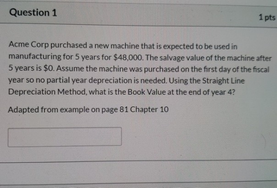Question 1 1 pts Acme Corp purchased a new machine that is expected to be used in manufacturing for 5 years for $48,000. The