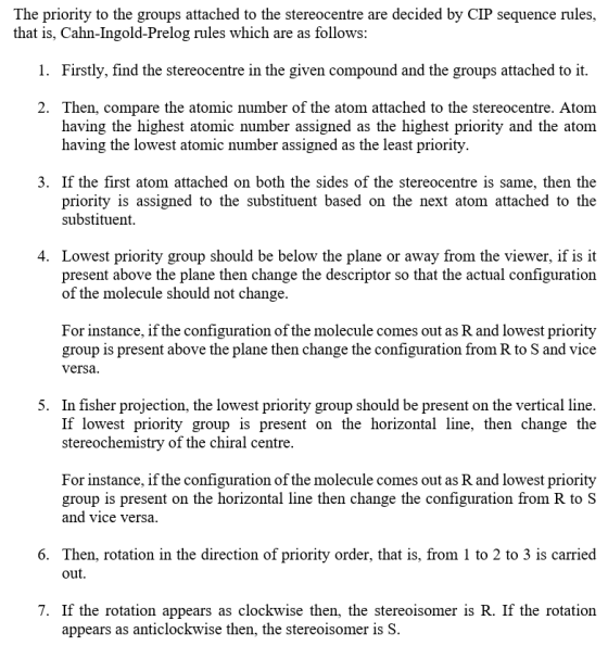 The priority to the groups attached to the stereocentre are decided by CIP sequence rules, that is, Cahn-Ingold-Prelog rules which are as follows 1. Firstly, find the stereocentre in the given compound and the groups attached to it 2. Then, compare the atomic number of the atom attached to the stereocentre. Atom having the highest atomic number assigned as the highest priority and the atom having the lowest atomic number assigned as the least priority 3. If the first atom attached on both the sides of the stereocentre is same, then the priority is assigned to the substituent based on the next atom attached to the substituent 4. Lowest priority group should be below the plane or away from the viewer, if is it present above the plane then change the descriptor so that the actual configuration of the molecule should not change. For instance, if the configuration of the molecule comes out as R and lowest priority group is present above the plane then change the configuration from R to S and vice versa 5. In fisher projection, the lowest priority group should be present on the vertical line If lowest priority group is present on the horizontal line, then change the stereochemistry of the chiral centre. For instance, if the configuration of the molecule comes out as R and lowest priority group is present on the horizontal line then change the configuration from R to S and vice versa 6. Then, rotation in the direction of priority order, that is, from 1 to 2 to 3 is carried out 7. If the rotation appears as clockwise then, the stereoisomer is R. If the rotation appears as anticlockwise then, the stereoisomer is S