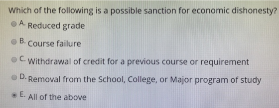 Which of the following is a possible sanction for economic dishonesty? o A. Reduced grade o B. course failure C. withdrawal of credit for a previous course or requirement O D. Removal from the School, College, or Major program of study o E. All of the above