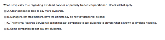 What is typically true regarding dividend policies of publicly traded corporations? Check all that apply A. Older companies tend to pay more dividends. B. Managers, not stockholders, have the ultimate say on how dividends will be paid. O C. The Internal Revenue Service will sometimes ask companies to pay dividends to prevent what is known as dividend hoarding. D. Some companies do not pay any dividends.