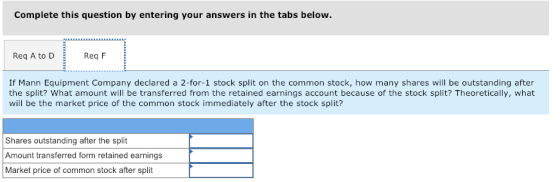 Complete this question by entering your answers in the tabs below. Req A to DReq F If Mann Equipment Company declared a 2-for-1 stock split on the common stock, how many shares will be outstanding after the split? What amount will be transferred from the retained earnings account because of the stock split? Theoretically, what will be the market price of the common stock immediately after the stock split? Shares outstanding after the split Amount transferred form retained earnings Market price of common stock after split