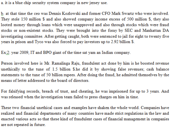 a. it is a blue chip security system company in new jersey use b. at that time the ceo was Dennis Kozlowski and former CFO Mark Swartz who were involved They stole 150 million S and also showed company income excess of 500 million S, they also looted money through loans which were unapproved and also through stocks which were fraud stocks or non-existent stocks. They were brought into the foray by SEC and Manhattan DA investigating committee. After getting caught, both were sentenced to jail for eight to twenty five years in prison and Tyco was also forced to pay investors up to 2.92 billion S Ex:2: year 2009, IT and BPO giant of the time sat yam an Indian company. Person involved here is Mr. Ramalinga Raju, fraudulent act done by him is he boosted revenue unethically to the tune of 1.5 billion She did it by showing false revenues; cash balance statements to the tune of 50 billion rupees. After doing the fraud, he admitted themselves by the means of letter addressed to the board of directors For falsifying records, breach of trust, and cheating, he was imprisoned for up to 3 years. And was released when the investigation team failed to press charges on him in time These two financial unethical cases and examples have shaken the whole world. Companies have realized and financial departments of many countries have made strict regulations in the law and enacted various acts so that these kind of fraudulent cases of financial management in companies are not repeated in future