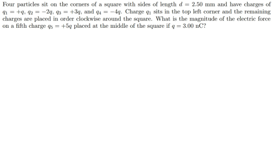 Four particles sit on the corners of a square with sides of length d -2.50 mm and have charges of q1 +g, q2 =-2q, q3 +3g, and q4 =-4q. Charge q1 sits in the top left corner and the remaining charges are placed in order clockwise around the square. What is the magnitude of the electric force on a fifth charge q5 = +5q placed at the middle of the square if q = 3.00 nC? 810