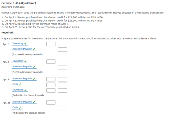Exercise 6-46 (Algorithmic) Recording Purchases Reeves Corporation uses the perpetual system to record inventory transactions. In a recent month, Reeves engaged in the following transactions: a. On April 1, Reeves purchased merchandise on credit for $21,900 with terms 2/10, n/30. b. On April 2, Reeves purchased merchandise on credit for $25,900 with terms 3/15, n/25. c.On April 9, Reeves paid for the purchase made on April 1. d. On April 25, Reeves paid for the merchandise purchased on April 2 Required: Prepare journal entries for these four transactions. For a compound transaction, if an amount box does not require an entry, leave it blank. Apr. 1 Inventory Accounts Payable (Purchased inventory on credit) Apr. 2 Inventory Accounts Payable Accounts Payable Cash Inventory (Paid within the discount period) Accounts Payable Cash (Paid outside the discount period) Apr. 9 Apr. 25