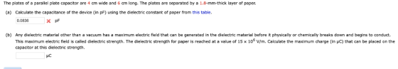 The plates of a parallel plate capacitor are 4 cm wide and 6 cm long. The plates are separated by a 1.8-mm-thick layer of paper (a) Calculate the capacitance of the device (in pF) using the dielectric constant of paper from this table. 0.0836 X pF (b) Any dielectric material other than a vacuum has a maximum electric field that can be generated in the dielectric material before it physically or chemically breaks down and begins to conduct. This maximum electric field is called dielectric strength. The dielectric strength for paper is reached at a value of 15 x 106 V/m. Calculate the maximum charge (in HC) that can be placed on the capacitor at this dielectric strength. HC