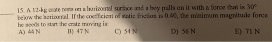 15. A 12-kg crate rests on a horizontal surface and a boy pulls on it with a force that is 30° below the horizontal. If the coefficient of static friction is 0.40, the minimum magnitude force he needs to start the crate moving is: A) 44 N B) 47 N C) 54 N D) 56 N E) 71 N