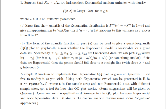 1. Suppose that Xi,..,Xn are independent Exponential random variables with density f(x; λ) λ exp(-1x) for x > 0 where λ > 0 is an unknown parameter (a) Show that the τ quantile of the Exponential distribution is F-1 (r)--X1 In(1-7) and give an approximation to Var(X(k)) for k/n-T. What happens to this variance as τ moves from 0 to 1? (b) The form of the quantile function in part (a) can be used to give a quantile-quantile (QQ) plot to graphically assess whether the Exponential model is reasonable for a given data set. Specifically, ifZg) < X(2) < < x(n) are the ordered data, we can plot x(k) versus In(1Tk) (for k-1, --, n) where Tk(k - 3/8)/(n +1/4) (or something similar); if the data are Exponential then the points should fall close to a straight line (with slope λ-1 and y-intercept 0 A simple R function to implement this Exponential QQ plot is given on Quercus - feel free to modify it as you wish. Using both Exponential (which can be generated in R by x rgamma (n,1) where n is the sample size) and non-Exponential data with different sample sizes, get a feel for how this QQ plot works. (Some suggestions will be given on Quercus.) Comment on the qualitative differences in the QQ plot between Exponential and non-Exponential data. (Later in the course, we will discuss some more objective approaches