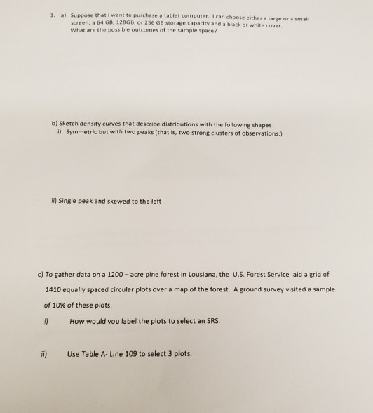 a) Suppose that I want to purchase a tablet computer. I can choose either a large or a small screen; a 64 GB, 128GB, or 256 GB storage capacity and a black or white cover What are the possible outcomes of the sample space? 1. b) Sketch density curves that describe distributions with the following shapes i) Symmetric but with two peaks (that is, two strong clusters of observations.) ii) Single peak and skewed to the left c) To gather data on a 1200 - acre pine forest in Lousiana, the U.S. Forest Service laid a grid of 1410 equally spaced circular plots over a map of the forest. A ground survey visited a sample of 10% of these plots. i) How would you label the plots to select an SRS i) Use Table A- Line 109 to select 3 plots