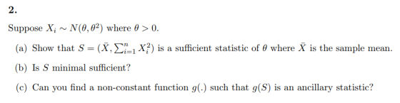 2. Suppose Xi ~ N(8,02) where θ > 0. (a) Show that s--(x, Σ¡! xi) is a sufficient statistic of θ where X is the sample mean.