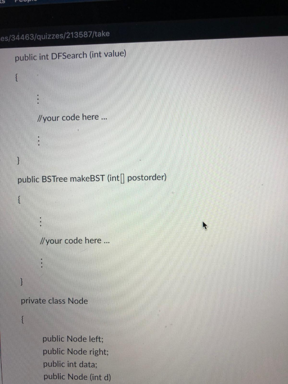 es/34463/quizzes/213587/take public int DFSearch (int value) //your code here .. public BSTree makeBST (int] postorder) //you