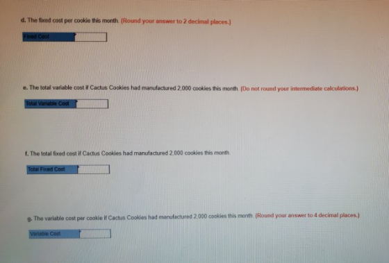 d. The fixed cost per cooksie this month. Round your answer to 2 decimal places ) e. The total variable cost if Cactus Cookies had manufactured 2,000 cookies this month. (Do not round your intermediate calculations.) f. The total fixed cost if Cactus Cookies had manufactured 2,000 cookies this month 9. The variable cost per cookie i Cactus Cookies had manufactured 2 00 cokis ie month (Round your answer to 4 decimal places)