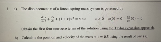 1. a) The displacement x of a forced spring-mass system is governed by dx d2x dt2 + (1 + t)x2 = sint t> 0 x(0) = 0 dx (0) = 0