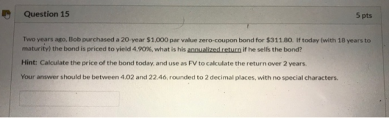 Question 15 5 pts Two years ago, Bob purchased a 20-year $1.000 par value zero-coupon bond for $311.80. If today (with 18 yea
