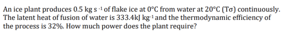 An ice plant produces 0.5 kgs of flake ice at 0°C from water at 20°C (To) continuously. The latent heat of fusion of water is 33 3.4kļ kg-1 and the thermodynamic efficiency of the process is 32%. How much power does the plant require?