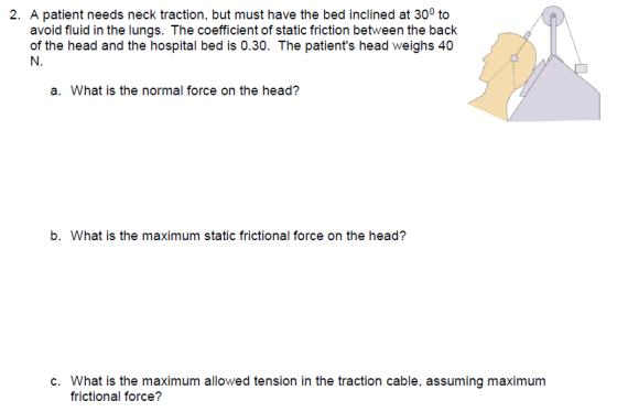 2. A patient needs neck traction, but must have the bed inclined at 300 to avoid fluid in the lungs. The coefficient of static friction between the back of the head and the hospital bed is 0.30. The patients head weighs 40 N. a. What is the normal force on the head? b. What is the maximum static frictional force on the head? c. What is the maximum allowed tension in the traction cable, assuming maximum frictional force?